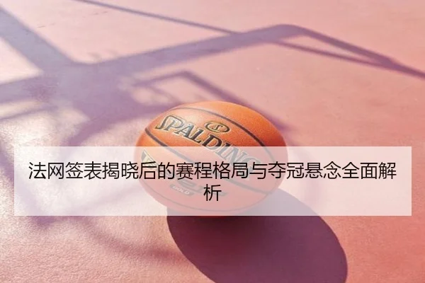 法网签表揭晓后的赛程格局与夺冠悬念全面解析