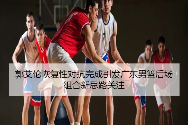 郭艾伦恢复性对抗完成引发广东男篮后场组合新思路关注