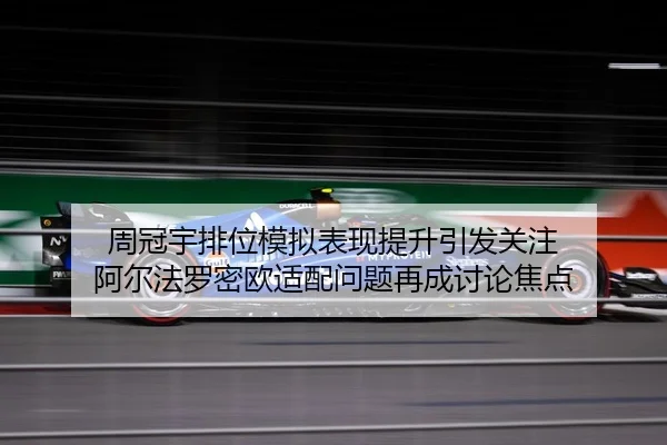 周冠宇排位模拟表现提升引发关注 阿尔法罗密欧适配问题再成讨论焦点