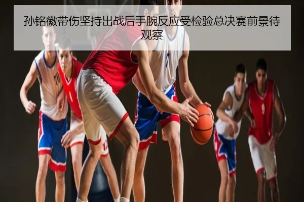 孙铭徽带伤坚持出战后手腕反应受检验总决赛前景待观察