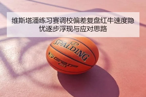 维斯塔潘练习赛调校偏差复盘红牛速度隐忧逐步浮现与应对思路