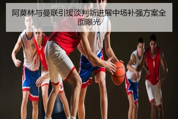 阿莫林与曼联引援谈判新进展中场补强方案全面曝光