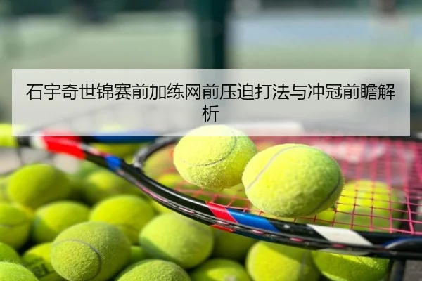 石宇奇世锦赛前加练网前压迫打法与冲冠前瞻解析