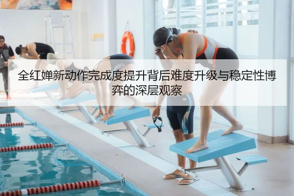 全红婵新动作完成度提升背后难度升级与稳定性博弈的深层观察
