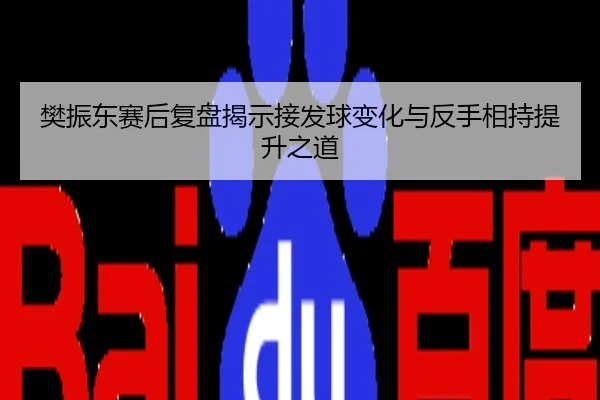 樊振东赛后复盘揭示接发球变化与反手相持提升之道