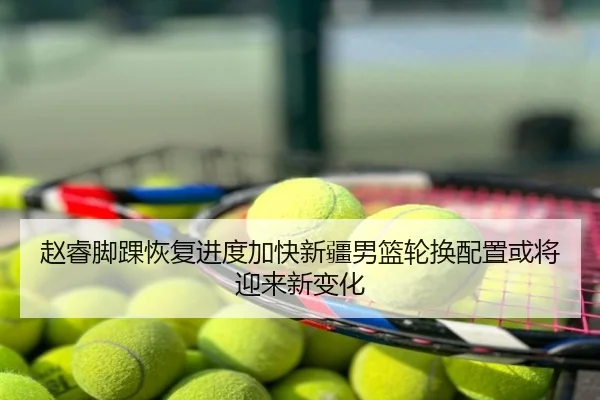 赵睿脚踝恢复进度加快新疆男篮轮换配置或将迎来新变化